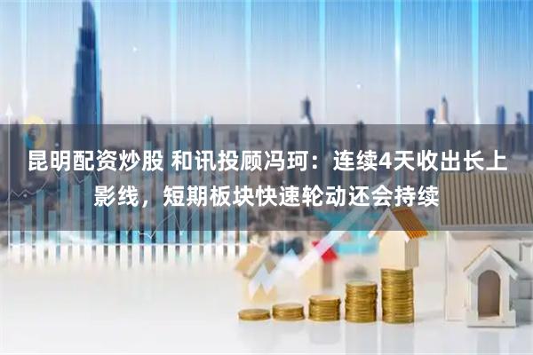 昆明配资炒股 和讯投顾冯珂：连续4天收出长上影线，短期板块快速轮动还会持续