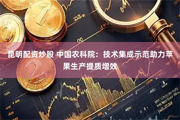 昆明配资炒股 中国农科院：技术集成示范助力苹果生产提质增效